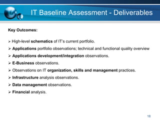 IT Baseline Assessment - Deliverables

Key Outcomes:

 High-level schematics of IT’s current portfolio.
 Applications portfolio observations; technical and functional quality overview
 Applications development/integration observations.
 E-Business observations.
 Observations on IT organization, skills and management practices.
 Infrastructure analysis observations.
 Data management observations.
 Financial analysis.




                                                                             18
 