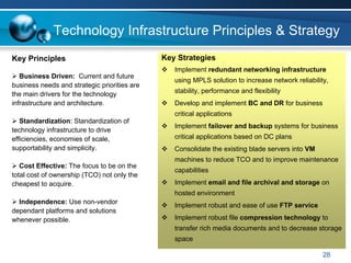 Technology Infrastructure Principles & Strategy
Key Principles                                Key Strategies
                                                 Implement redundant networking infrastructure
   Business Driven: Current and future
                                                 using MPLS solution to increase network reliability,
business needs and strategic priorities are
the main drivers for the technology              stability, performance and flexibility
infrastructure and architecture.                 Develop and implement BC and DR for business
                                                 critical applications
   Standardization: Standardization of
                                                 Implement failover and backup systems for business
technology infrastructure to drive
efficiencies, economies of scale,                critical applications based on DC plans
supportability and simplicity.                   Consolidate the existing blade servers into VM
                                                 machines to reduce TCO and to improve maintenance
   Cost Effective: The focus to be on the
                                                 capabilities
total cost of ownership (TCO) not only the
cheapest to acquire.                             Implement email and file archival and storage on
                                                 hosted environment
  Independence: Use non-vendor
                                                 Implement robust and ease of use FTP service
dependant platforms and solutions
whenever possible.                               Implement robust file compression technology to
                                                 transfer rich media documents and to decrease storage
                                                 space

                                                                                                   28
 