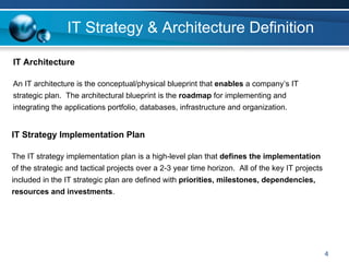 IT Strategy & Architecture Definition

IT Architecture

An IT architecture is the conceptual/physical blueprint that enables a company’s IT
strategic plan. The architectural blueprint is the roadmap for implementing and
integrating the applications portfolio, databases, infrastructure and organization.


IT Strategy Implementation Plan

The IT strategy implementation plan is a high-level plan that defines the implementation
of the strategic and tactical projects over a 2-3 year time horizon. All of the key IT projects
included in the IT strategic plan are defined with priorities, milestones, dependencies,
resources and investments.




                                                                                                  4
 