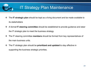 IT Strategy Plan Maintenance

The IT strategic plan should be kept as a living document and be made available to

its stakeholders

A formal IT steering committee should be established to provide guidance and steer

the IT strategic plan to meet the business strategy

The IT steering committee members should be formed from key representatives of

the main business units.

The IT strategic plan should be prioritized and updated to stay effective in

supporting the business strategic priorities.




                                                                                 41
 