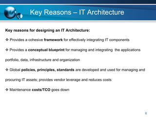 Key Reasons – IT Architecture

Key reasons for designing an IT Architecture:

  Provides a cohesive framework for effectively integrating IT components

  Provides a conceptual blueprint for managing and integrating the applications

portfolio, data, infrastructure and organization

  Global policies, principles, standards are developed and used for managing and

procuring IT assets; provides vendor leverage and reduces costs

  Maintenance costs/TCO goes down




                                                                                   6
 