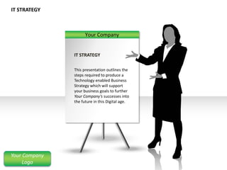 IT STRATEGY
Your Company
IT STRATEGY
This presentation outlines the
steps required to produce a
Technology enabled Business
Strategy which will support
your business goals to further
Your Company’s successes into
the future in this Digital age.
Your Company
Logo
 