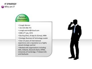 IT STRATEGY
Who am I?
• Creagh Warren
• +61 419 396 772
• creagh.warren@icloud.com
• DOB: 6th July, 1972
• Dip Eng (Elec), B.App.Sc (Comp), MBA
• Strategic Business & Technology Leader
• Over 25 years of international
experience and a reputation as a highly
valued strategic partner
• Worked with organisations including:
AXA, Citibank, Deutsche Bank, KPMG,
University of Cambridge, IT Global (UK)
and Starbucks
Personal
information
 
