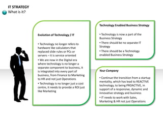 IT STRATEGY
What is it?
Evolution of Technology / IT
• Technology no longer refers to
hardware like calculators that
replaced slide rules or PCs or
servers – it is service oriented
• We are now in the Digital era
where technology is no longer a
separate component to business, it
is integrated into every part of
business, from Finance to Marketing
to HR and not just Operations
• Technology is no longer just a cost
centre, it needs to provide a ROI just
like Marketing
Technology Enabled Business Strategy
• Technology is now a part of the
Business Strategy
• There should be no separate IT
Strategy
• There should be a Technology
enabled Business Strategy
Your Company
• Continue the transition from a startup
mentality, which has lead to REACTIVE
technology, to being PROACTIVE, in
support of a responsive, dynamic and
innovative strategy and business
• IT needs to work with Sales,
Marketing & HR not just Operations
 
