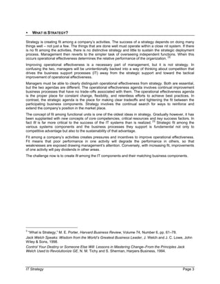 IT Strategy Page 3
• WHAT IS STRATEGY?
Strategy is creating fit among a company’s activities. The success of a strategy depends on doing many
things well – not just a few. The things that are done well must operate within a close nit system. If there
is no fit among the activities, there is no distinctive strategy and little to sustain the strategic deployment
process. Management then reverts to the simpler task of overseeing independent functions. When this
occurs operational effectiveness determines the relative performance of the organization.
[3]
Improving operational effectiveness is a necessary part of management, but it is not strategy. In
confusing the two, managers will be unintentionally backed into a way of thinking about competition that
drives the business support processes (IT) away from the strategic support and toward the tactical
improvement of operational effectiveness.
Managers must be able to clearly distinguish operational effectiveness from strategy. Both are essential,
but the two agendas are different. The operational effectiveness agenda involves continual improvement
business processes that have no trade–offs associated with them. The operational effectiveness agenda
is the proper place for constant change, flexibility, and relentless efforts to achieve best practices. In
contrast, the strategic agenda is the place for making clear tradeoffs and tightening the fit between the
participating business components. Strategy involves the continual search for ways to reinforce and
extend the company’s position in the market place.
The concept of fit among functional units is one of the oldest ideas in strategy. Gradually however, it has
been supplanted with new concepts of core competencies, critical resources and key success factors. In
fact fit is far more critical to the success of the IT systems than is realized.
[3]
Strategic fit among the
various systems components and the business processes they support is fundamental not only to
competitive advantage but also to the sustainability of that advantage.
Fit among a company’s activities creates pressures and incentives to improve operational effectiveness.
Fit means that poor performance in one activity will degrade the performance in others, so that
weaknesses are exposed drawing management’s attention. Conversely, with increasing fit, improvements
of one activity will pay dividends in other areas.
The challenge now is to create fit among the IT components and their matching business components.
3
“What is Strategy,” M. E. Porter, Harvard Business Review, Volume 74, Number 6, pp. 61–78.
Jack Welch Speaks: Wisdom from the World’s Greatest Business Leader, J. Welch and J. C. Lowe, John
Wiley & Sons, 1998.
Control Your Destiny or Someone Else Will: Lessons in Mastering Change–From the Principles Jack
Welch Used to Revolutionize GE, N. M. Tichy and S. Sherman, Harpers Business, 1994.
 