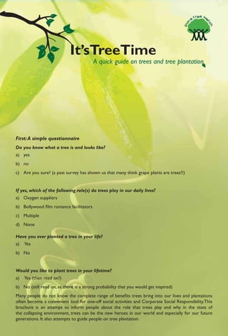 It’sTreeTime
                                         A quick guide on trees and tree plantation




First: A simple questionnaire
Do you know what a tree is and looks like?
a) yes
b) no
c) Are you sure? (a past survey has shown us that many think grape plants are trees!!)


If yes, which of the following role(s) do trees play in our daily lives?
a) Oxygen suppliers
b) Bollywood ﬁlm romance facilitators
c) Multiple
d) None

Have you ever planted a tree in your life?
a)   Yes
b) No


Would you like to plant trees in your lifetime?
a)   Yes (then read on!)
b) No (still read on, as there is a strong probability that you would get inspired)
Many people do not know the complete range of beneﬁts trees bring into our lives and plantations
often become a convenient tool for one-off social activities and Corporate Social Responsibility.This
brochure is an attempt to inform people about the role that trees play and why in the state of
the collapsing environment, trees can be the new heroes in our world and especially for our future
generations. It also attempts to guide people on tree plantation.
 