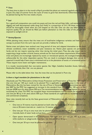 • Time
    The best time to plant is in the month of April, provided the plants are watered regularly until the rains
    in June. Dry days of summer force the roots of trees to grow fast downwards. Otherwise they could
    be planted during the ﬁrst two weeks of June.


    • Soil
    For a good soil composition one could mix poyta soil (not the red soil from hills), soil extracted while
    digging, and well decomposed cattle dung (not fresh) in a proportion of 2:4:1. All these components
    should be thoroughly mixed when dry and heaped on the side. One can also use fallen leaves to
    improve quality. The pit should be ﬁlled just before plantation so that the sides of the pit get well
    exposed to sunlight and air.


    • Variety/Species
    While planting trees, ensure that the trees are of local/native indigenous varieties and have a good
    canopy to protect from the sun’s rays and can provide a habitat for birds.
    Native trees and plants have evolved over long period of time and adapted themselves to the local
    climatic conditions, water availability and pest resistance etc. Native plant species are particularly
    hardy and do not require watering other than during the initial years. They also play major role in
    supporting a large number of birds, insects, animals etc for food and habitat requirements.When native
    trees and plants are increasingly replaced by exotic or introduced species, the ecological balance tilts
    unfavourably for the other dependent species. This can result in ecological damages that cannot be
    repaired. It would help if lawn area is minimised and so is the plantation of exotic or ornamental plants.
    These require more water and higher maintenance.
    It is mostly recommended that non-native species like Nilgiri, Subabhul, Australian Acacia, Gulmohar,
    Neelmohar, Gliricidia, Silver Oak are not planted.

    Please refer to the table below that lists the trees that can be planted in Pune city

    Is there a legal mandate for plantations in the city?
    Absolutely yes! The Maharashtra (Urban Areas) Protection and Preservation of Trees Act 1975 states
    that one tree per 100 sq.m needs to be planted. This is applicable to all urban areas in the state of
    Maharashtra. But this has been revised for the city of Pune in November 2007. A committee set up in
    July 2007 by the PMC has suggested an increase in this standard from one tree per 100 sq.m to one
    tree per 60/80 sq.m for plots above 500 sq.m.The recommendations include detailed layouts for spaces
    exclusively for trees. The PMC has accepted these recommendations and increased the standards to
    one tree per 80 sq. m for plots above 500 sq.m. These standards are applicable to residential buildings
    and commercial complexes.
    New rules recently laid out by the State government of Maharashtra sets the following standard for
    plantation.
        •    One tree at 10 metres must be planted on both sides for roads 12 to 24 metre wide and one
             tree at 20-metre intervals on roads 6 to 12 metres wide.
        •    One tree per 10 sq m area must also be planted in parks, sea-shores, hill slopes, green belts,
             riverside, bank of water body and gardens.
        •    Open spaces demarcated in the Development Plan must have one tree per 100 sq m area,
             while stadiums or playgrounds must have one tree per 20 or 50 sq.m.
        •    One tree per 20 sq.m must be planted for gardens.



4
 