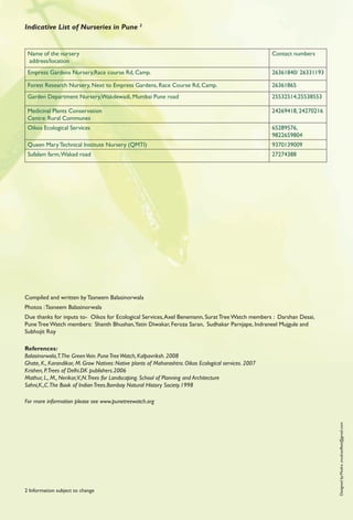 Indicative List of Nurseries in Pune 2


 Name of the nursery                                                                                    Contact numbers
 address/location
 Empress Gardens Nursery,Race course Rd, Camp.                                                          26361840/ 26331193

 Forest Research Nursery, Next to Empress Gardens, Race Course Rd, Camp.                                26361865
 Garden Department Nursery,Wakdewadi, Mumbai Pune road                                                  25532514,25538553

 Medicinal Plants Conservation                                                                          24269418, 24270216
 Centre: Rural Communes
 Oikos Ecological Services                                                                              65289576,
                                                                                                        9822659804
 Queen Mary Technical Institute Nursery (QMTI)                                                          9370139009
 Sufalam farm, Wakad road                                                                               27274388




Compiled and written by Tasneem Balasinorwala
Photos : Tasneem Balasinorwala
Due thanks for inputs to- Oikos for Ecological Services, Axel Benemann, Surat Tree Watch members : Darshan Desai,
Pune Tree Watch members: Shanth Bhushan,Yatin Diwakar, Feroza Saran, Sudhakar Parnjape, Indraneel Mujgule and
Subhojit Roy

References:
Balasinorwala,T.The Green Vein. Pune Tree Watch, Kalpavriksh. 2008
Ghate, K., Karandikar, M. Grow Natives: Native plants of Maharashtra. Oikos Ecological services. 2007
Krishen, P.Trees of Delhi.DK publishers.2006
Mathur, L., M., Nerikar,V.,N.Trees for Landscaping. School of Planning and Architecture
Sahni,K.,C.The Book of Indian Trees.Bombay Natural History Society.1998

For more information please see www.punetreewatch.org
                                                                                                                             Designed by:Mudra ,mudraoffset@gmail.com




2 Information subject to change
 