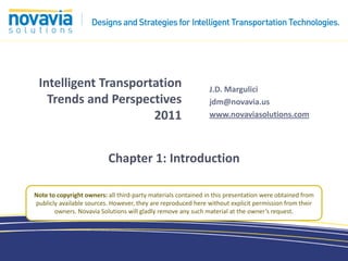Intelligent Transportation                                    J.D. Margulici
   Trends and Perspectives                                     jdm@novavia.us
                      2011                                     www.novaviasolutions.com




                          Chapter 1: Introduction

Note to copyright owners: all third-party materials contained in this presentation were obtained from
publicly available sources. However, they are reproduced here without explicit permission from their
       owners. Novavia Solutions will gladly remove any such material at the owner’s request.
 