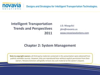 Intelligent Transportation                                    J.D. Margulici
   Trends and Perspectives                                     jdm@novavia.us
                      2011                                     www.novaviasolutions.com




                  Chapter 2: System Management

Note to copyright owners: all third-party materials contained in this presentation were obtained from
publicly available sources. However, they are reproduced here without explicit permission from their
       owners. Novavia Solutions will gladly remove any such material at the owner’s request.
 