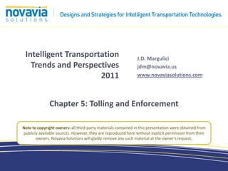 Intelligent Transportation                                    J.D. Margulici
   Trends and Perspectives                                     jdm@novavia.us
                      2011                                     www.novaviasolutions.com




              Chapter 5: Tolling and Enforcement

Note to copyright owners: all third-party materials contained in this presentation were obtained from
publicly available sources. However, they are reproduced here without explicit permission from their
       owners. Novavia Solutions will gladly remove any such material at the owner’s request.
 