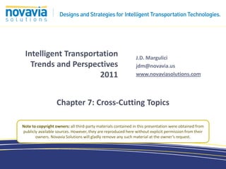 Intelligent Transportation                                    J.D. Margulici
   Trends and Perspectives                                     jdm@novavia.us
                      2011                                     www.novaviasolutions.com




                   Chapter 7: Cross-Cutting Topics

Note to copyright owners: all third-party materials contained in this presentation were obtained from
publicly available sources. However, they are reproduced here without explicit permission from their
       owners. Novavia Solutions will gladly remove any such material at the owner’s request.
 