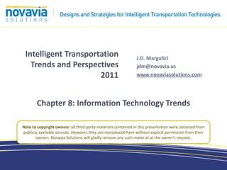 Intelligent Transportation                                    J.D. Margulici
   Trends and Perspectives                                     jdm@novavia.us
                      2011                                     www.novaviasolutions.com




        Chapter 8: Information Technology Trends

Note to copyright owners: all third-party materials contained in this presentation were obtained from
publicly available sources. However, they are reproduced here without explicit permission from their
       owners. Novavia Solutions will gladly remove any such material at the owner’s request.
 