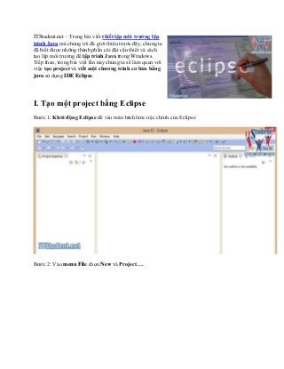 ITStudent.net – Trong bài viết thiết lập môi trường lập
trình Java mà chúng tôi đã giới thiệu trước đây, chúng ta
đã biết được những thành phần cài đặt cần thiết và cách
tạo lập môi trường để lập trình Java trong Windows.
Tiếp theo, trong bài viết lần này chúng ta sẽ làm quen với
việc tạo project và viết một chương trình cơ bản bằng
java sử dụng IDE Eclipse.
I. Tạo một project bằng Eclipse
Bước 1: Khởi động Eclipse để vào màn hình làm việc chính của Eclipse
Bước 2: Vào menu File chọn New và Project….
 