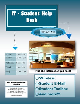 Wireless
Student E-Mail
StudentToolbox
And more!!!
Find the information you need!
IT - Student Help
Desk
Lake Washington Institute of
Technology
Phone: (425) 576-5865
StudentHelpDesk@lwtech.edu
Website: www.lwtech.edu
www.lwtech.edu/StudentHelpDesk
Created By: Tara Wend-Barbour
Monday 9 am - 4 pm
Tuesday 12 pm - 4pm
Wednesday 9 am - 4 pm
Thursday 9 am - 4 pm
Friday 12 pm - 4 pm
Library,3rd Floor