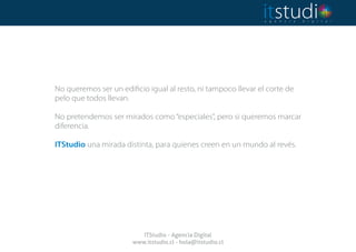 No queremos ser un edificio igual al resto, ni tampoco llevar el corte de
pelo que todos llevan.
No pretendemos ser mirados como“especiales”, pero si queremos marcar
diferencia.
ITStudio una mirada distinta, para quienes creen en un mundo al revés.
ITStudio - Agencia Digital
www.itstudio.cl - hola@itstudio.cl
 