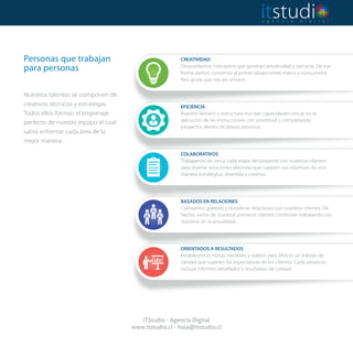 Personas que trabajan
para personas
 
Nuestros talentos se componen de
creativos, técnicos y estrategas.
Todos ellos forman el engranaje
perfecto de nuestro equipo el cual
sabrá enfrentar cada área de la
mejor manera.
ITStudio - Agencia Digital
www.itstudio.cl - hola@itstudio.cl
COLABORATIVOS
Trabajamos de cerca cada etapa del proyecto con nuestros clientes
para diseñar soluciones efectivas que superen sus objetivos de una
manera estratégica, divertida y creativa.
BASADOS EN RELACIONES
Cultivamos grandes y duraderas relaciones con nuestros clientes. De
hecho, varios de nuestros primeros clientes continúan trabajando con
nosotros en la actualidad.
ORIENTADOS A RESULTADOS
Establecemos metas medibles y viables para ofrecer un trabajo de
calidad que superen las expectativas de los clientes. Cada proyecto
incluye informes detallados y resultados de calidad.
CREATIVIDAD
Desarrollamos conceptos que generan emotividad y cercanía. De esa
forma damos comienzo al primer abrazo entre marca y consumidor.
Nos gusta que sea así, sincero.
EFICIENCIA
Nuestro tamaño y estructura nos dan capacidades únicas en la
ejecución de las instrucciones con prontitud y completando
proyectos dentro de plazos previstos.
 