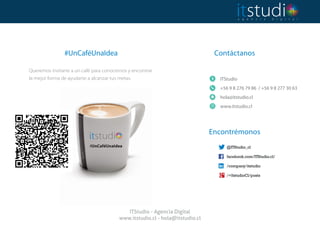 Contáctanos
 
ITStudio
+56 9 8 276 79 86 / +56 9 8 277 30 63
hola@itstudio.cl
www.itstudio.cl
#UnCaféUnaIdea
Queremos invitarte a un café para conocernos y encontrar
la mejor forma de ayudarte a alcanzar tus metas.
Encontrémonos 
ITStudio - Agencia Digital
www.itstudio.cl - hola@itstudio.cl
 