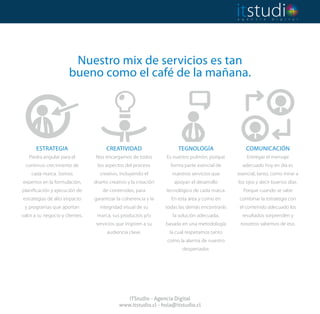 Nuestro mix de servicios es tan
bueno como el café de la mañana.
ITStudio - Agencia Digital
www.itstudio.cl - hola@itstudio.cl
Piedra angular para el
continuo crecimiento de
cada marca. Somos
expertos en la formulación,
planificación y ejecución de
estrategias de alto impacto
y programas que aportan
valor a su negocio y clientes.
Nos encargamos de todos
los aspectos del proceso
creativo, incluyendo el
diseño creativo y la creación
de contenidos, para
garantizar la coherencia y la
integridad visual de su
marca, sus productos y/o
servicios que inspiren a su
audiencia clave.
Es nuestro pulmón, porque
forma parte esencial de
nuestros servicios que
apoyan el desarrollo
tecnológico de cada marca.
En esta área y como en
todas las demás encontrarás
la solución adecuada,
basada en una metodología
la cual respetamos tanto
como la alarma de nuestro
despertador.
Entregar el mensaje
adecuado hoy en día es
esencial, tanto, como mirar a
los ojos y decir buenos días.
Porque cuando se sabe
combinar la estrategia con
el contenido adecuado los
resultados sorprenden y
nosotros sabemos de eso.
ESTRATEGIA CREATIVIDAD TEGNOLOGÍA COMUNICACIÓN
 