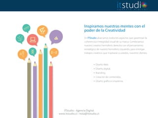 Inspiramos nuestras mentes con el
poder de la Creatividad
 
En ITStudio abarcamos todos los aspectos que garantizan la
coherencia e integridad visual de su marca. Combinamos
nuestro creativo hemisferio derecho con el pensamiento
estratégico de nuestro hemisferio izquierdo, para entregar
trabajos creativos que inspiraran a ustedes, nuestros clientes.
. Diseño Web.
. Diseño digital.
. Branding.
. Creación de contenidos.
. Diseño gráfico e imprenta.
ITStudio - Agencia Digital
www.itstudio.cl - hola@itstudio.cl
 