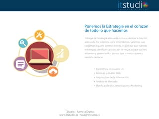 Ponemos la Estrategia en el corazón
de todo lo que hacemos
 
Entregar la Estrategia adecuada es como dedicar la canción
adecuada. Así la vemos, así la entendemos. Sabemos que
cada marca quiere sentirse distinta, es por eso que nuestras
estrategias planifican cada acción de negocios que cubren,
refuerzan y potencian los puntos que la marca quiere y
necesita destacar.
. Experiencia de usuario UX.
. Métricas y Análisis Web.
. Arquitectura de la Información.
. Análisis de Mercado.
. Planificación de Comunicación y Marketing.
ITStudio - Agencia Digital
www.itstudio.cl - hola@itstudio.cl
 
