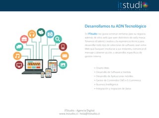 Desarrollamos tu ADN Tecnológico
 
En ITStudio nos gusta construir ventanas para su negocio,
además de sitios web que sean distintivos de cada marca.
Tenemos el talento creativo y la experiencia técnica para
desarrollar todo tipo de soluciones de software, sean estos
Web que busquen involucrar a sus visitantes, comunicar el
mensaje y obtener acción, o desarrollos específicos de
gestión interna.
. Diseño Web.
. Desarrollo de Software a medida.
. Desarrollo de Aplicaciones móviles.
. Gestor de Contenidos CMS e E-Commerce.
. Business Intelligence.
. Integración y migración de datos.
ITStudio - Agencia Digital
www.itstudio.cl - hola@itstudio.cl
 