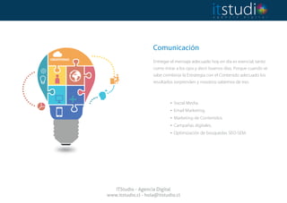 Comunicación
 
Entregar el mensaje adecuado hoy en día es esencial, tanto
como mirar a los ojos y decir buenos días. Porque cuando se
sabe combinar la Estrategia con el Contenido adecuado los
resultados sorprenden y nosotros sabemos de eso.
. Social Media.
. Email Marketing.
. Marketing de Contenidos.
. Campañas digitales.
. Optimización de búsquedas SEO-SEM.
ITStudio - Agencia Digital
www.itstudio.cl - hola@itstudio.cl
 