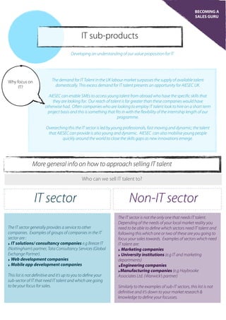 BECOMING A
SALES GURU
IT sub-products
Developing an understanding of our value proposition for IT
Why focus on
IT?
The demand for IT Talent in the UK labour market surpasses the supply of available talent
domestically. This excess demand for IT talent presents an opportunity for AIESEC UK.
AIESEC can enable SMEs to access young talent from abroad who have the specific skills that
they are looking for. Our reach of talent is far greater than these companies would have
otherwise had. Often companies who are looking to employ IT talent look to hire on a short term
project basis and this is something that fits in with the flexibility of the internship length of our
programme.
Overarching this the IT sector is led by young professionals, fast moving and dynamic; the talent
that AIESEC can provide is also young and dynamic. AIESEC can also mobilise young people
quickly around the world to close the skills gaps as new innovations emerge.
More general info on how to approach selling IT talent
Who can we sell IT talent to?
IT sector Non-IT sector
The IT sector generally provides a service to other
companies. Examples of groups of companies in the IT
sector are :
‣ IT solutions/ consultancy companies e.g Breeze IT
(Nottingham’s partner, Tata Consultancy Services (Global
Exchange Partner).
‣ Web development companies
‣ Mobile app development companies
This list is not definitive and it’s up to you to define your
sub-sector of IT that need IT talent and which are going
to be your focus for sales.
The IT sector is not the only one that needs IT talent.
Depending of the needs of your local market reality you
need to be able to define which sectors need IT talent and
following this which one or two of these are you going to
focus your sales towards. Examples of sectors which need
IT talent are:
‣ Marketing companies
‣ University institutions (e.g IT and marketing
departments)
‣Engineering companies
‣Manufacturing companies (e.g Haybrooke
Associates Ltd. (Warwick’s partner)
Similarly to the examples of sub-IT sectors, this list is not
definitive and it’s down to your market research &
knowledge to define your focusses.
 