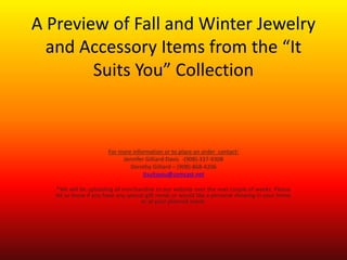 A Preview of Fall and Winter Jewelry
and Accessory Items from the “It
Suits You” Collection
For more information or to place an order contact:
Jennifer Gilliard-Davis -(908)-337-9308
Dorothy Gilliard – (908)-868-4206
itsuitsyou@comcast.net
*We will be uploading all merchandise to our website over the next couple of weeks. Please
let us know if you have any special gift needs or would like a personal showing in your home
or at your planned event.
 