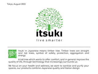 Itsuki in Japanese means timber tree. Timber trees are straight
and tall trees, symbol of safety, protection, aggregation and
energy
A tall tree which wants to offer comfort, and in general improve the
quality of life, through technology that increasingly surrounds us
We focus on your health and wellness, we want to sanitize and purify your
spaces, our products combine Japanese quality and Italian design
l i v e s m a r t e r
Tokyo, August 2022
 
