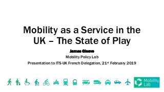 Mobility as a Service in the
UK – The State of Play
James Gleave
Mobility Policy Lab
Presentation to ITS-UK French Delegation, 21st February 2019
 