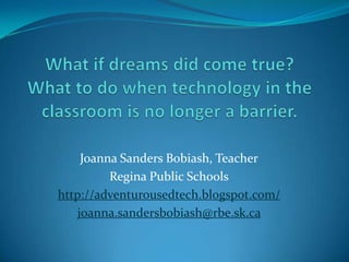 What if dreams did come true?What to do when technology in the classroom is no longer a barrier. Joanna Sanders Bobiash, Teacher Regina Public Schools http://adventurousedtech.blogspot.com/ joanna.sandersbobiash@rbe.sk.ca 