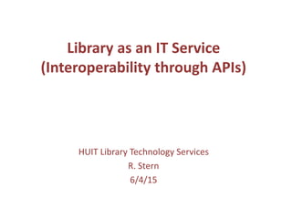 Library as an IT Service
(Interoperability through APIs)
HUIT Library Technology Services
R. Stern
6/4/15
 
