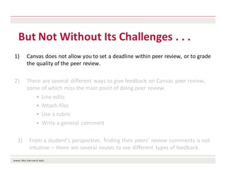 But	Not	Without	Its	Challenges	.	.	.	
1) Canvas	does	not	allow	you	to	set	a	deadline	within	peer	review,	or	to	grade	
the	quality	of	the	peer	review.
2) There	are	several	 different	ways	to	give	feedback	on	Canvas	peer	review,	
some	of	which	miss	the	main	point	of	doing	peer	review.
• Line	edits
• Attach	files
• Use	a	rubric
• Write	a	general	comment
3) From	a	student’s	perspective,	 finding	their	peers’	review	comments	is	not	
intuitive	-- there	are	several	routes	to	see	different	 types	of	feedback.
 