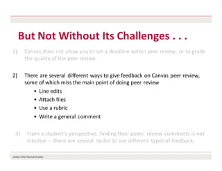 But	Not	Without	Its	Challenges	.	.	.	
1) Canvas	does	not	allow	you	to	set	a	deadline	within	peer	review,	or	to	grade	
the	quality	of	the	peer	review.
2) There	are	several	 different	ways	to	give	feedback	on	Canvas	peer	review,	
some	of	which	miss	the	main	point	of	doing	peer	review
• Line	edits
• Attach	files
• Use	a	rubric
• Write	a	general	comment
3) From	a	student’s	perspective,	 finding	their	peers’	review	comments	is	not	
intuitive	-- there	are	several	routes	to	see	different	 types	of	feedback.
 