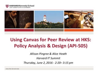 Using	Canvas	for	Peer	Review	at	HKS:	
Policy	Analysis	&	Design	(API-505)
Allison	Pingree &	Alice	Heath
Harvard	IT	Summit
Thursday,	June	2,	2016	- 2:20– 3:15	pm
 