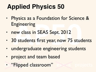 AP50
lectures group work exams projects
• Physics as a Foundation for Science &
Engineering
• new class in SEAS Sept. 2012
• 30 students ﬁrst year, now 75 students
• undergraduate engineering students
• project and team based
• “Flipped classroom”
Applied Physics 50
 