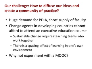 Our$challenge:$How$to$diffuse$our$ideas$and$
create$a$community$of$practice?
• Huge%demand%for%PDIA,%short%supply%of%faculty
• Change%agents%in%developing%countries%cannot%
afford%to%attend%an%executive%education%course
– Sustainable%change%requires%teaching%teams%who%
work%together
– There%is%a%spacing%effect%of%learning%in%one’s%own%
environment%
• Why%not%experiment%with%a%MOOC?
 
