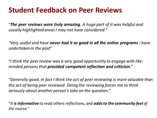 “The$peer$reviews$were$truly$amazing."A"huge"part"of"it"was"helpful"and"
usually"highlighted"areas"I"may"not"have"considered.”
“Very"useful"and"have"never$had$it$so$good$in$all$the$online$programs$i have"
undertaken"in"the"past”
“I"think"the"peer"review"was"a"very"good"opportunity"to"engage"with"like=
minded"persons"that"provided$competent$reflection$and$criticism.”
“Generally"good."In"fact"I"think"the"act"of"peer"reviewing"is"more"valuable"than"
the"act"of"being"peer"reviewed."Doing"the"reviewing"forces"me"to"think"
seriously"about"another"person's"take"on"the"question.”
“It"is$informative$to"read"others"reflections,"and"adds$to$the$community$feel$of"
the"course.”
Student$Feedback$on$Peer$Reviews
 