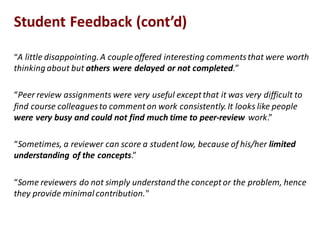 “A"little"disappointing."A"couple"offered"interesting"comments"that"were"worth"
thinking"about"but"others$were$delayed$or$not$completed.”
“Peer"review"assignments"were"very"useful"except"that"it"was"very"difficult"to"
find"course"colleagues"to"comment"on"work"consistently."It"looks"like"people"
were$very$busy$and$could$not$find$much$time$to$peer9review$work.”
“Sometimes,"a"reviewer"can"score"a"student"low,"because"of"his/her"limited$
understanding$of$the$concepts.”
“Some"reviewers"do"not"simply"understand"the"concept"or"the"problem,"hence"
they"provide"minimal"contribution."
Student$Feedback$(cont’d)
 