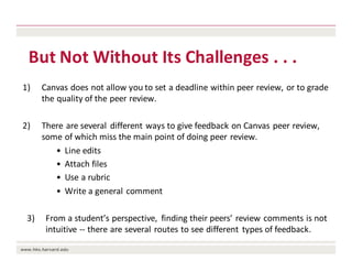 But	Not	Without	Its	Challenges	.	.	.	
1) Canvas	does	not	allow	you	to	set	a	deadline	within	peer	review,	or	to	grade	
the	quality	of	the	peer	review.
2) There	are	several	 different	ways	to	give	feedback	on	Canvas	peer	review,	
some	of	which	miss	the	main	point	of	doing	peer	review.
• Line	edits
• Attach	files
• Use	a	rubric
• Write	a	general	comment
3) From	a	student’s	perspective,	 finding	their	peers’	review	comments	is	not	
intuitive	-- there	are	several	routes	to	see	different	 types	of	feedback.
 