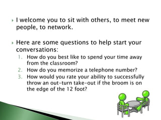 I welcome you to sit with others, to meet new people, to network.  Here are some questions to help start your conversations: How do you best like to spend your time away from the classroom? How do you memorize a telephone number? How would you rate your ability to successfully throw an out-turn take-out if the broom is on the edge of the 12 foot? 