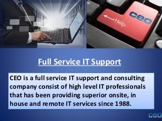 Full Service IT Support
CEO is a full service IT support and consulting
company consist of high level IT professionals
that has been providing superior onsite, in
house and remote IT services since 1988.
 