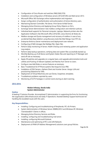 Page 2 of 3
• Configuration of Cisco Router and switches 2960,3560,3750.
• Installation and configuration of Windows servers 2012/2012R2 and Mail server 2013.
• Microsoft Office 365-Exchange online implementation and migration.
• Assign configuration of authentication and authorization of Active directory users.
• Maintaining Domain Controller, File Server, Print Server & Mail Server.
• Managing Active Directory and Applying Group Policy Objects on OU’s.
• Exchange Server Administration–new mailbox configuration and retention policies.
• Individual level supports for Personal computer, Laptops, Network printers also the
Application Software’s like Microsoft office 2016/365, Lotus Domino & Notes etc.
• Mailbox storage and Quota management and recovery of mailbox in case of any
accidental Data Base deletion using Recovery tools like Mail Merge, Scan PST etc.
• Enterprise Antivirus Server maintenance and deployment over network.
• Configuring of NAS storages like NetApp filer, Open filer.
• Perform Daily monitoring of Server, Health Checkup and reviewing system and application
Log analysis.
• Perform daily backup operations, verifying data and system files successfully backed up.
• Monthly Backing up of all Device and System States files and reporting to IT Manager and
send off-site as necessary.
• Apply OS patches and upgrades on a regular basis, and upgrade administrative tools and
utilities and Pushing of relevant Updates and Patches from Server to Users.
• Configure new Add Roles or service Features as necessary.
• Basic Troubleshoot for IP Phone systems like Avaya & Cisco PBX.
• Installation of ESXi Servers, vSphere Client and Vcenter Server. Assign LUN and
provisioning Datastore for VMs.
• Deployment of Virtual Machines and use Clones, Snapshots, templates.
• Troubleshoot problems reported by users.
• Monitoring of CCTV footages in control rooms during an alarm warning.
2012-2014:
Nisdon Infoway, Kerala India
System Administrator
Outline
A leading IT Solution Provider. Accomplished IT Administration in supporting the firms for functioning
the organization LAN infrastructure and daily IT Operations. Assisted desktop Support technicians for
handling the escalated issues with the users.
Key Responsibilities:
• Installing, Configuring and troubleshooting of Peripherals, PC’s & Printers.
• System Administration of Windows Server 2008R2/2012 and Windows XP, Windows
7/windows8/8.1 Clients in offices.
• Managing Active Directory Services and Roles.
• Installing, configuring and troubleshooting mail server.
• Installing, configuring Microsoft Outlook.
• Maintenance and optimizing of PC’s and LAN Network.
• Deployment of IPAM (IP Address Management) solutions over group Policies.
 