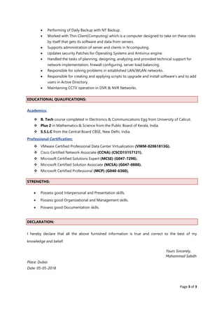 Page 3 of 3
• Performing of Daily Backup with NT Backup.
• Worked with Thin Client(Computing) which is a computer designed to take on these roles
by itself that gets its software and data from servers.
• Supports administration of server and clients in N computing.
• Updates security Patches for Operating Systems and Antivirus engine.
• Handled the tasks of planning, designing, analyzing and provided technical support for
network implementation, firewall configuring, server load balancing.
• Responsible for solving problems in established LAN/WLAN networks.
• Responsible for creating and applying scripts to upgrade and install software’s and to add
users in Active Directory.
• Maintaining CCTV operation in DVR & NVR Networks.
EDUCATIONAL QUALIFICATIONS:
Academics:
❖ B. Tech course completed in Electronics & Communications Egg from University of Calicut.
❖ Plus 2 in Mathematics & Science from the Public Board of Kerala, India.
❖ S.S.L.C from the Central Board CBSE, New Delhi, India.
Professional Certification:
❖ VMware Certified Professional Data Center Virtualization (VWM-02061813G).
❖ Cisco Certified Network Associate (CCNA) (CSCO13157121).
❖ Microsoft Certified Solutions Expert (MCSE) (G047-7298).
❖ Microsoft Certified Solution Associate (MCSA) (G047-0888).
❖ Microsoft Certified Professional (MCP) (G040-6360).
STRENGTHS:
• Possess good Interpersonal and Presentation skills.
• Possess good Organizational and Management skills.
• Possess good Documentation skills.
DECLARATION:
I hereby declare that all the above furnished information is true and correct to the best of my
knowledge and belief.
Yours Sincerely,
Mohammed Sabith
Place: Dubai
Date: 05-05-2018
 