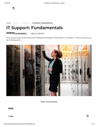 7/31/2018 IT Support: Fundamentals – Edukite
https://edukite.org/course/it-support-fundamentals-ms/ 1/10
HOME / COURSE / TECHNOLOGY / IT SUPPORT: FUNDAMENTALS
IT Support: Fundamentals
( 9 REVIEWS ) 2382 STUDENTS
This course is part of the Microsoft Professional Program Certi cate in IT Support. In this course, you’ll
be introduced to …

FREE
1 YEAR
TAKE THIS COURSE
 