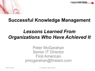 Successful Knowledge Management 
Lessons Learned From 
Organizations Who Have Achieved It 
Peter McGarahan 
Senior IT Director 
First American 
pmcgarahan@firstam.com 
2014-10-23 IT-support i fokus 2013 
 