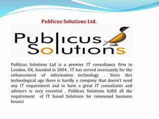 Publicus Solutions Ltd.
Publicus Solutions Ltd is a premier IT consultancy firm in
London, UK, founded in 2004 . IT has served incessantly for the
enhancement of information technology . Since this
technological age there is hardly a company that doesn’t need
any IT requirement and to have a great IT consultants and
advisers is very essential . Publicus Solutions fulfill all the
requirement of IT based Solutions for renowned business
houses
 