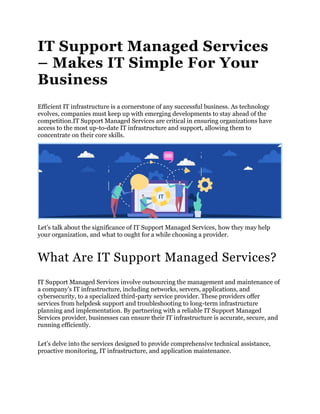 IT Support Managed Services
– Makes IT Simple For Your
Business
Efficient IT infrastructure is a cornerstone of any successful business. As technology
evolves, companies must keep up with emerging developments to stay ahead of the
competition.IT Support Managed Services are critical in ensuring organizations have
access to the most up-to-date IT infrastructure and support, allowing them to
concentrate on their core skills.
Let’s talk about the significance of IT Support Managed Services, how they may help
your organization, and what to ought for a while choosing a provider.
What Are IT Support Managed Services?
IT Support Managed Services involve outsourcing the management and maintenance of
a company’s IT infrastructure, including networks, servers, applications, and
cybersecurity, to a specialized third-party service provider. These providers offer
services from helpdesk support and troubleshooting to long-term infrastructure
planning and implementation. By partnering with a reliable IT Support Managed
Services provider, businesses can ensure their IT infrastructure is accurate, secure, and
running efficiently.
Let’s delve into the services designed to provide comprehensive technical assistance,
proactive monitoring, IT infrastructure, and application maintenance.
 