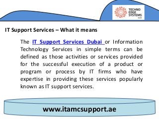 www.itamcsupport.ae
IT Support Services – What it means
The IT Support Services Dubai or Information
Technology Services in simple terms can be
defined as those activities or services provided
for the successful execution of a product or
program or process by IT firms who have
expertise in providing these services popularly
known as IT support services.
 